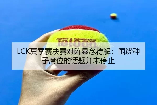 LCK夏季赛决赛对阵悬念待解：围绕种子席位的话题并未停止